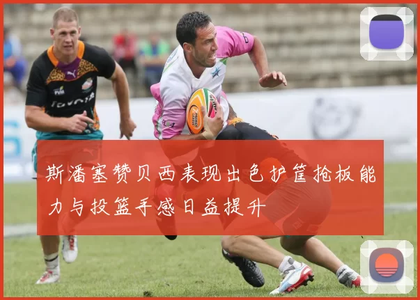 斯潘塞赞贝西表现出色护筐抢板能力与投篮手感日益提升