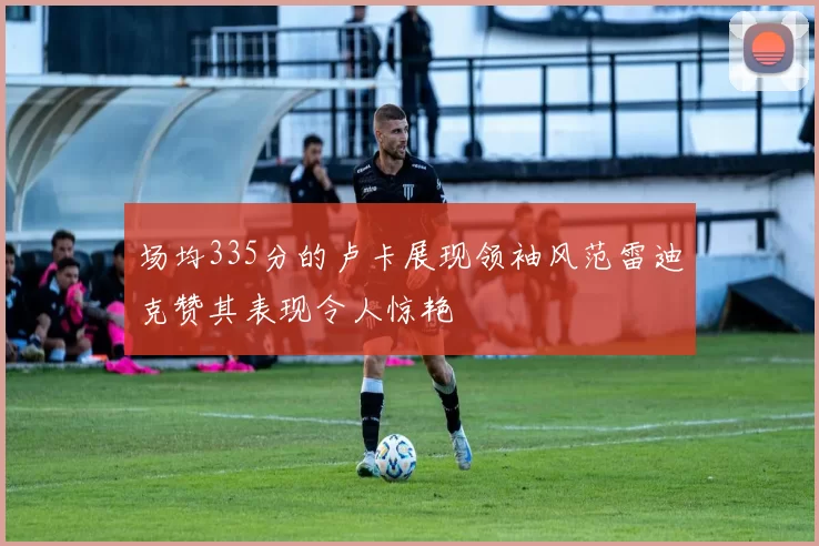 场均335分的卢卡展现领袖风范雷迪克赞其表现令人惊艳