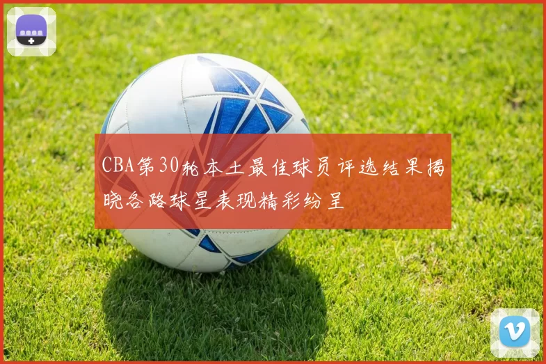 CBA第30轮本土最佳球员评选结果揭晓各路球星表现精彩纷呈