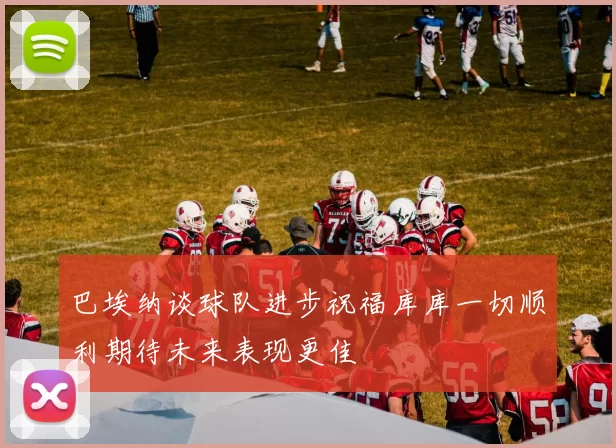 巴埃纳谈球队进步祝福库库一切顺利期待未来表现更佳