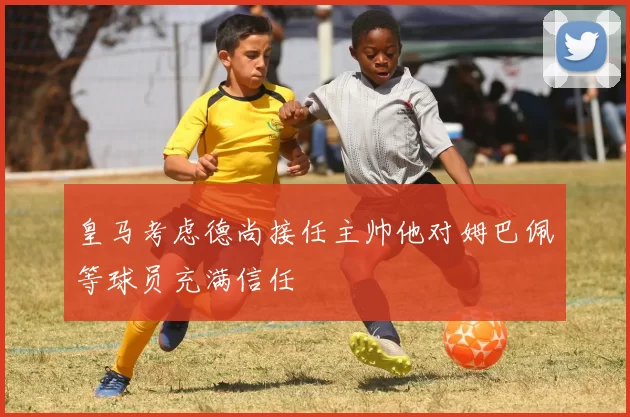 皇马考虑德尚接任主帅他对姆巴佩等球员充满信任