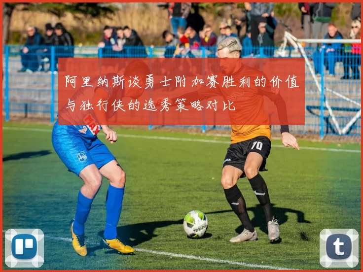 阿里纳斯谈勇士附加赛胜利的价值与独行侠的选秀策略对比