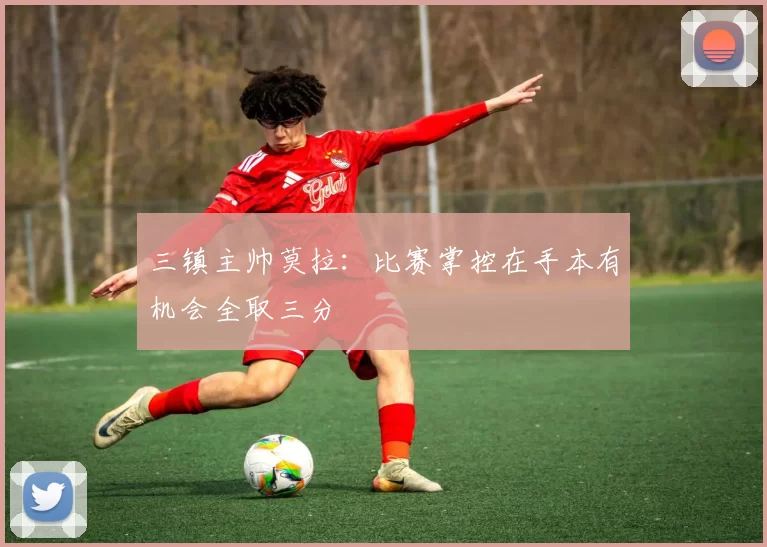 三镇主帅莫拉：比赛掌控在手本有机会全取三分