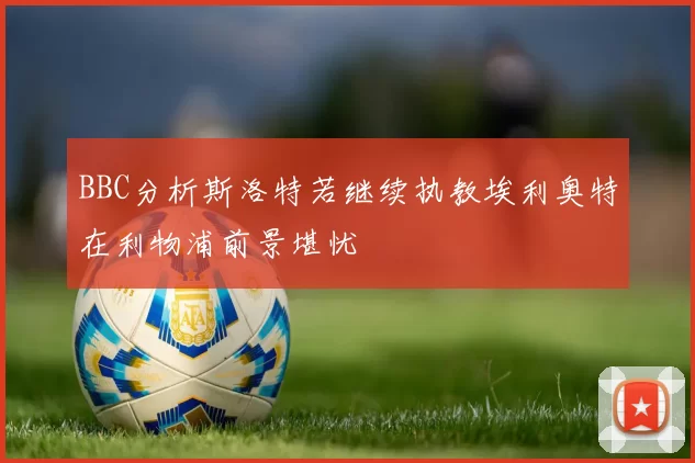 BBC分析斯洛特若继续执教埃利奥特在利物浦前景堪忧