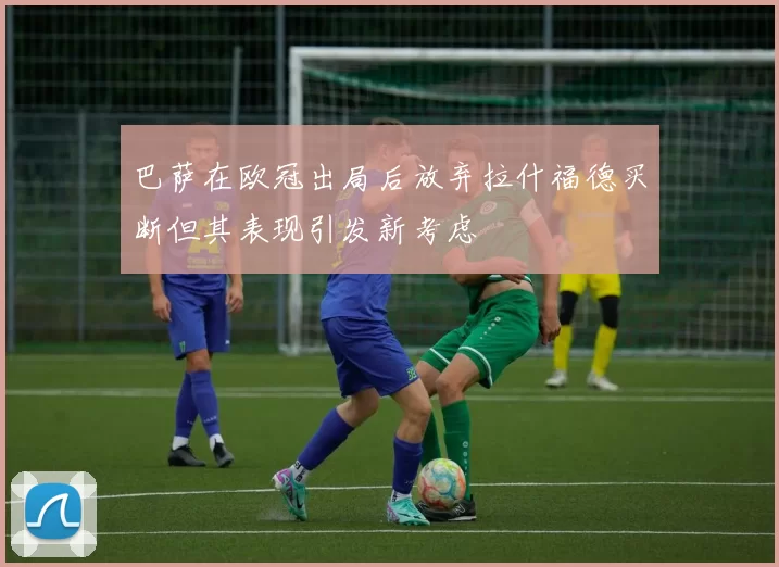 巴萨在欧冠出局后放弃拉什福德买断但其表现引发新考虑