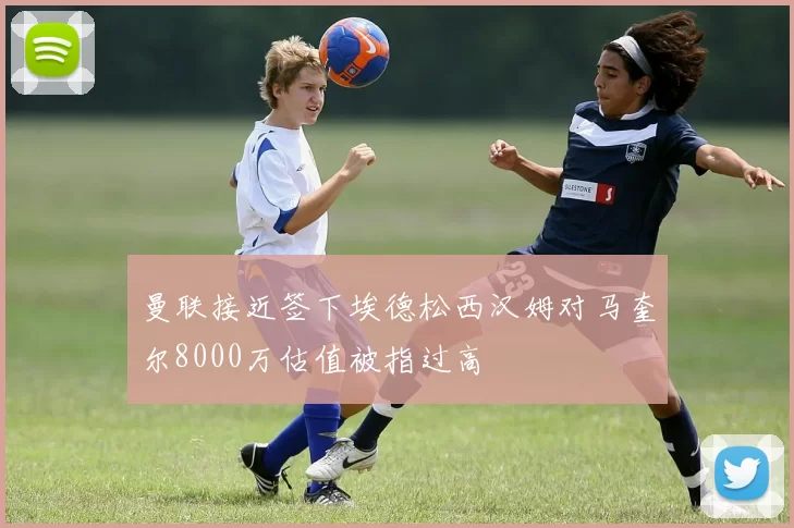 曼联接近签下埃德松西汉姆对马奎尔8000万估值被指过高