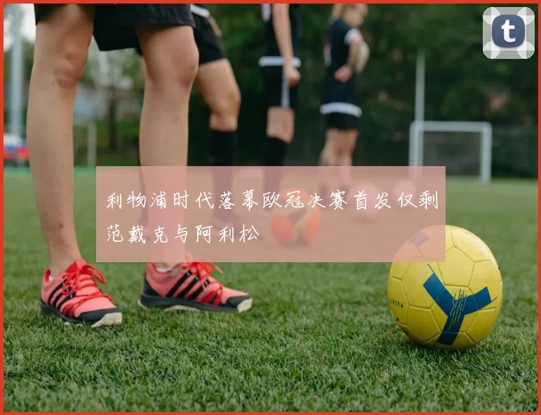 利物浦时代落幕欧冠决赛首发仅剩范戴克与阿利松