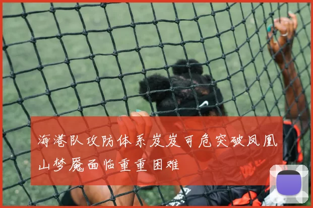 海港队攻防体系岌岌可危突破凤凰山梦魇面临重重困难