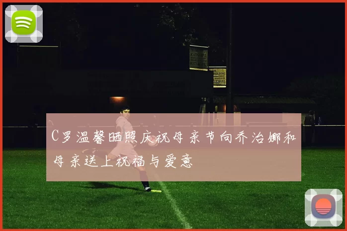 C罗温馨晒照庆祝母亲节向乔治娜和母亲送上祝福与爱意