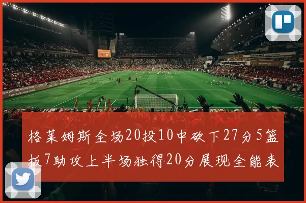 格莱姆斯全场20投10中砍下27分5篮板7助攻上半场独得20分展现全能表现