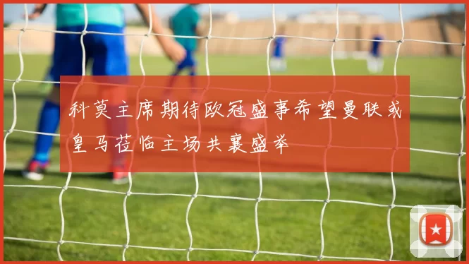 科莫主席期待欧冠盛事希望曼联或皇马莅临主场共襄盛举