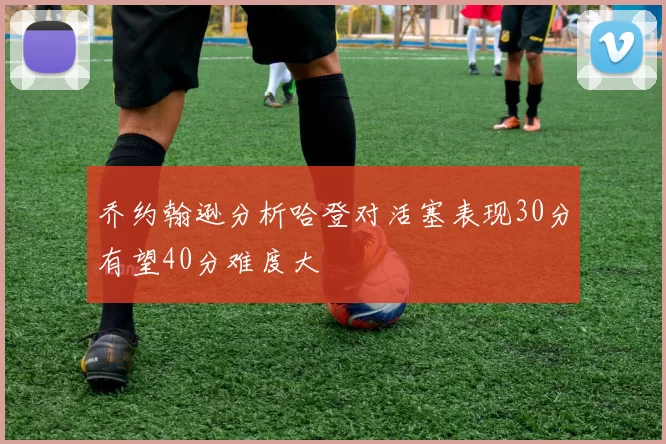 乔约翰逊分析哈登对活塞表现30分有望40分难度大