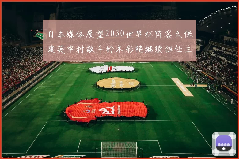 日本媒体展望2030世界杯阵容久保建英中村敬斗铃木彩艳继续担任主力
