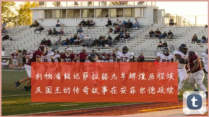 利物浦铭记萨拉赫九年辉煌历程埃及国王的传奇故事在安菲尔德延续