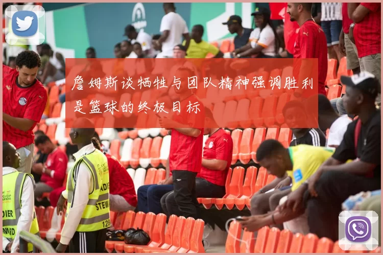 詹姆斯谈牺牲与团队精神强调胜利是篮球的终极目标