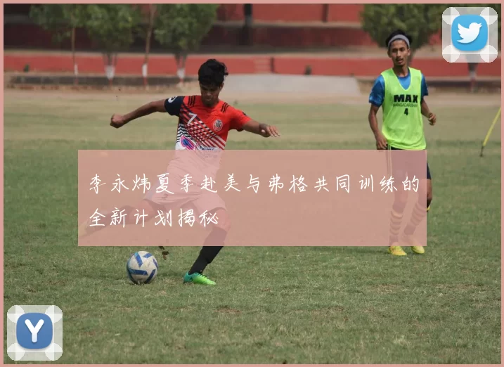 李永炜夏季赴美与弗格共同训练的全新计划揭秘