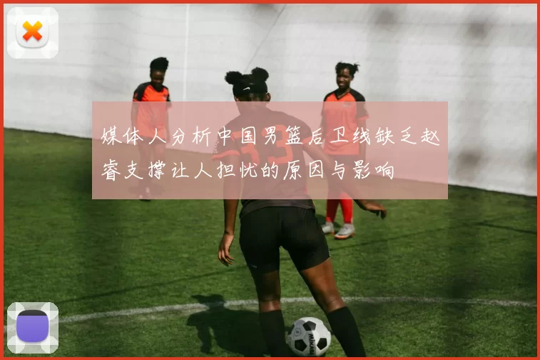 媒体人分析中国男篮后卫线缺乏赵睿支撑让人担忧的原因与影响