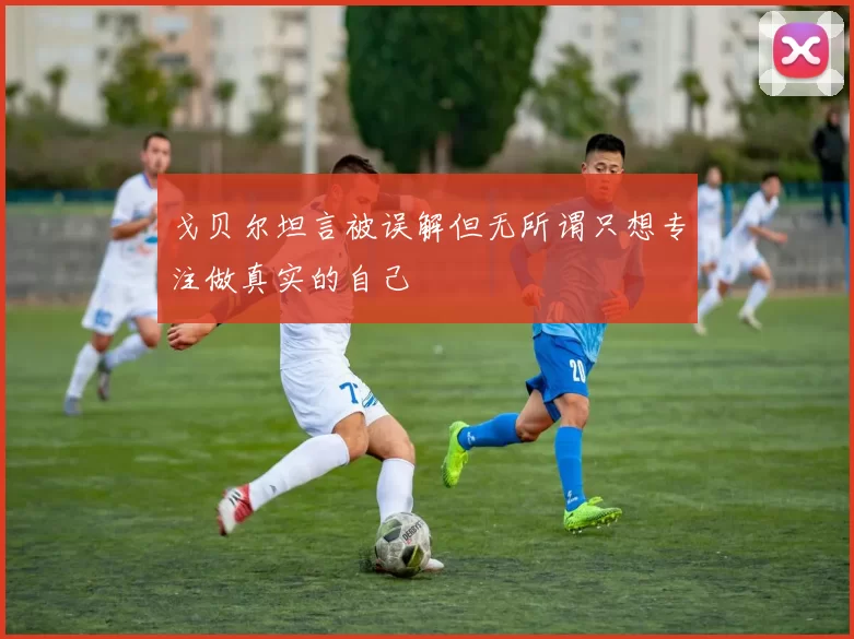 戈贝尔坦言被误解但无所谓只想专注做真实的自己