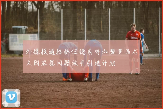 外媒报道格林伍德或将加盟罗马尤文因家暴问题放弃引进计划