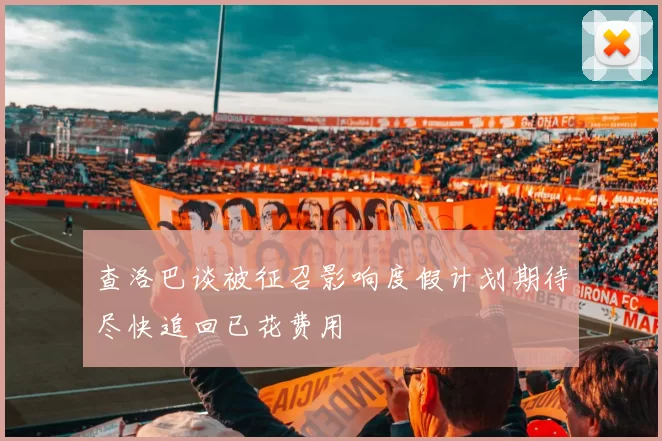 查洛巴谈被征召影响度假计划期待尽快追回已花费用
