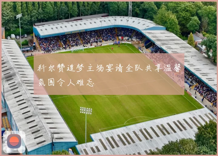 科尔赞追梦主场宴请全队共享温馨氛围令人难忘