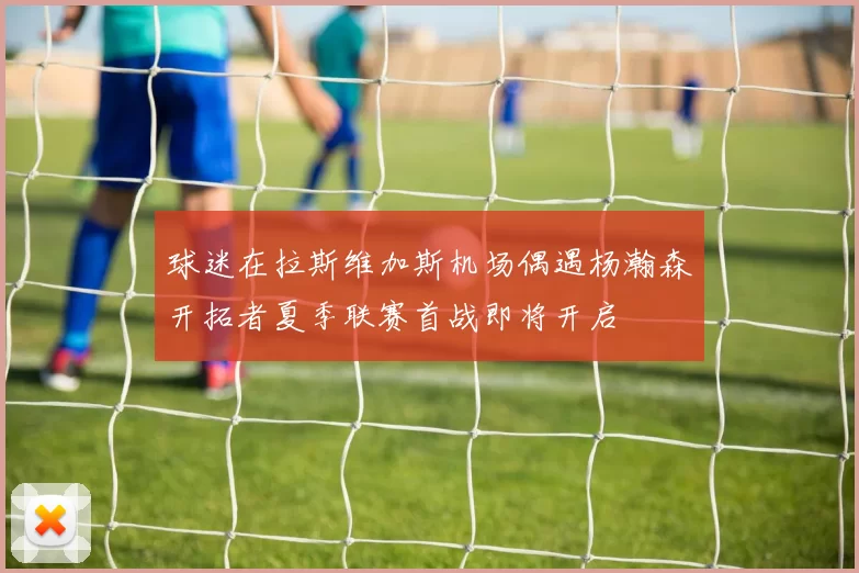 球迷在拉斯维加斯机场偶遇杨瀚森开拓者夏季联赛首战即将开启