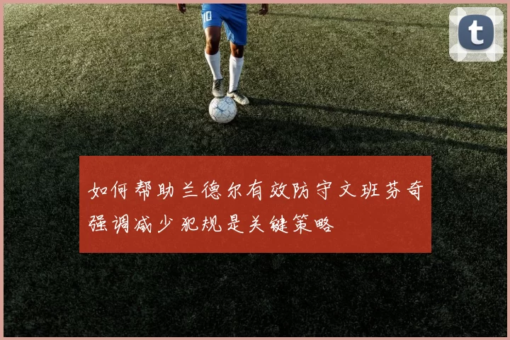 如何帮助兰德尔有效防守文班芬奇强调减少犯规是关键策略
