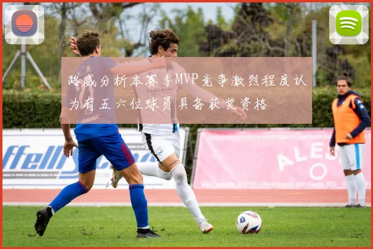 路威分析本赛季MVP竞争激烈程度认为有五六位球员具备获奖资格